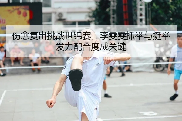 伤愈复出挑战世锦赛，李雯雯抓举与挺举发力配合度成关键