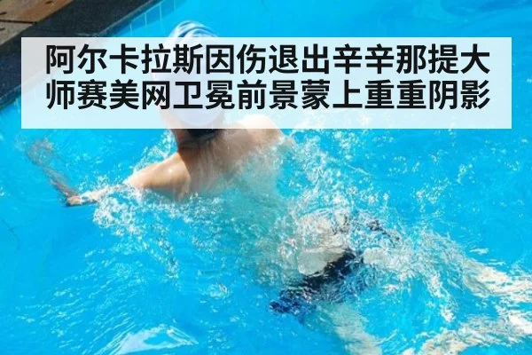 阿尔卡拉斯因伤退出辛辛那提大师赛美网卫冕前景蒙上重重阴影