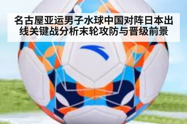 名古屋亚运男子水球中国对阵日本出线关键战分析末轮攻防与晋级前景
